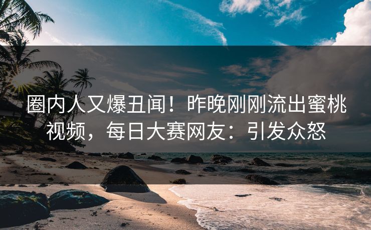 圈内人又爆丑闻！昨晚刚刚流出蜜桃视频，每日大赛网友：引发众怒