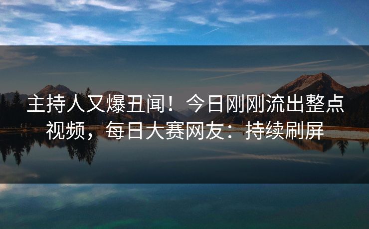 主持人又爆丑闻！今日刚刚流出整点视频，每日大赛网友：持续刷屏