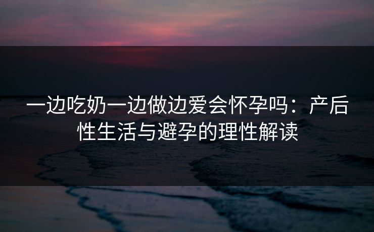一边吃奶一边做边爱会怀孕吗:产后性生活与避孕的理性解读 一边吃奶一边做边爱会怀孕吗:产后性生活与避孕的理性解读
