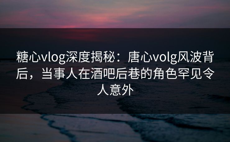 糖心vlog深度揭秘：唐心volg风波背后，当事人在酒吧后巷的角色罕见令人意外