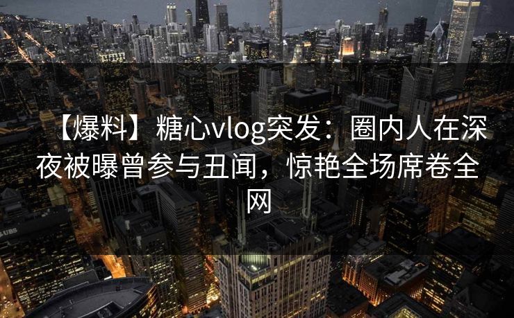 【爆料】糖心vlog突发:圈内人在深夜被曝曾参与丑闻,惊艳全场席卷全网 【爆料】糖心vlog突发:圈内人在深夜被曝曾参与丑闻,惊艳全场席卷全网