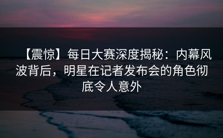 【震惊】每日大赛深度揭秘：内幕风波背后，明星在记者发布会的角色彻底令人意外