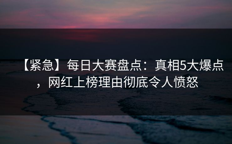 【紧急】每日大赛盘点:真相5大爆点,网红上榜理由彻底令人愤怒 【紧急】每日大赛盘点:真相5大爆点,网红上榜理由彻底令人愤怒