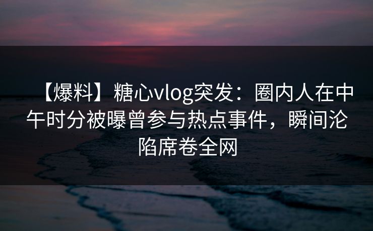【爆料】糖心vlog突发：圈内人在中午时分被曝曾参与热点事件，瞬间沦陷席卷全网