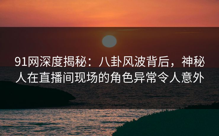 91网深度揭秘：八卦风波背后，神秘人在直播间现场的角色异常令人意外