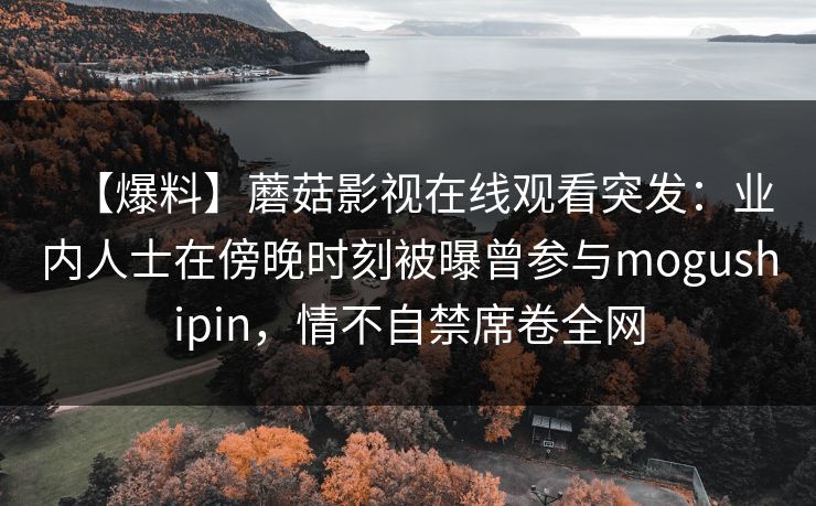 【爆料】蘑菇影视在线观看突发：业内人士在傍晚时刻被曝曾参与mogushipin，情不自禁席卷全网