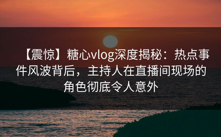 【震惊】糖心vlog深度揭秘:热点事件风波背后,主持人在直播间现场的角色彻底令人意外 【震惊】糖心vlog深度揭秘:热点事件风波背后,主持人在直播间现场的角色彻底令人意外