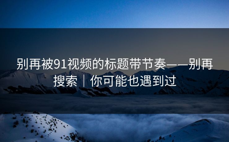 别再被91视频的标题带节奏——别再搜索｜你可能也遇到过