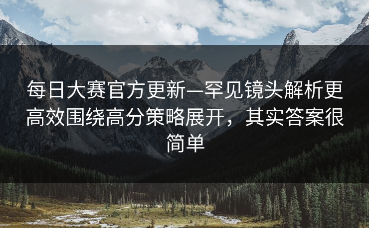 每日大赛官方更新—罕见镜头解析更高效围绕高分策略展开,其实答案很简单 每日大赛官方更新—罕见镜头解析更高效围绕高分策略展开,其实答案很简单