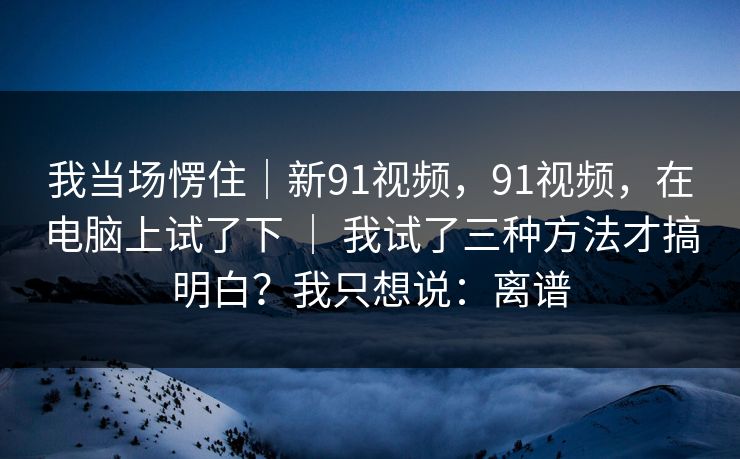 我当场愣住｜新91视频，91视频，在电脑上试了下 ｜ 我试了三种方法才搞明白？我只想说：离谱