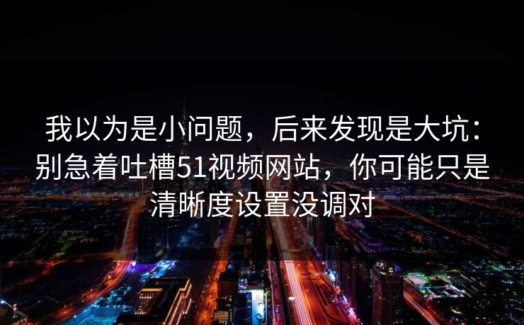 我以为是小问题，后来发现是大坑：别急着吐槽51视频网站，你可能只是清晰度设置没调对