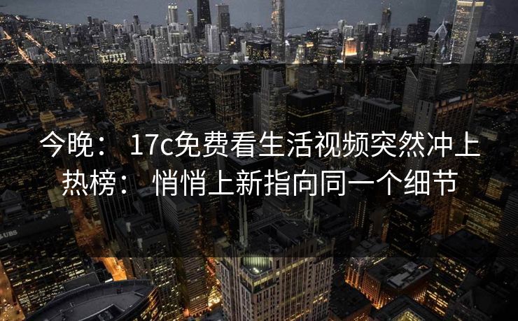 今晚： 17c免费看生活视频突然冲上热榜： 悄悄上新指向同一个细节