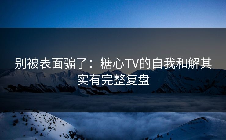 别被表面骗了：糖心TV的自我和解其实有完整复盘
