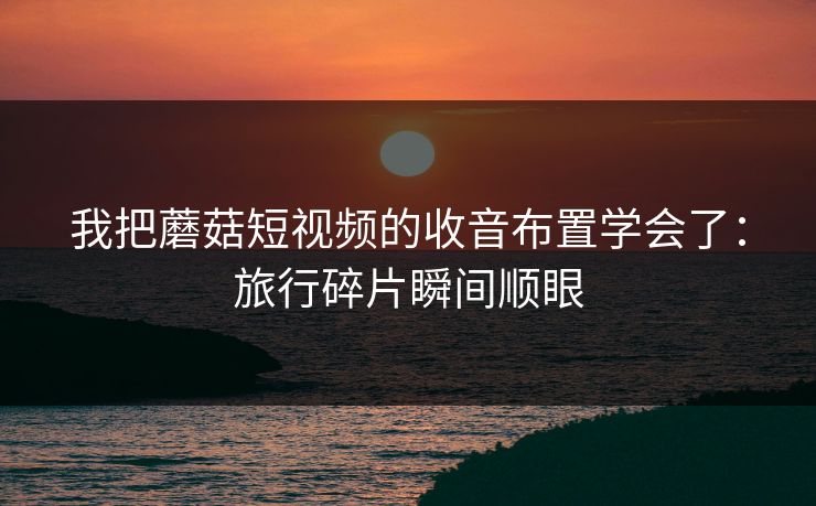 我把蘑菇短视频的收音布置学会了：旅行碎片瞬间顺眼