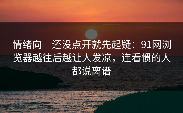 情绪向｜还没点开就先起疑：91网浏览器越往后越让人发凉，连看惯的人都说离谱