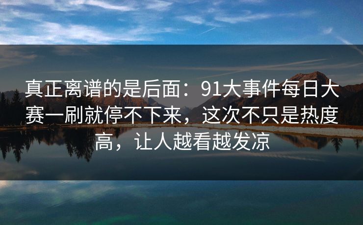 真正离谱的是后面:91大事件每日大赛一刷就停不下来,这次不只是热度高,让人越看越发凉 真正离谱的是后面:91大事件每日大赛一刷就停不下来,这次不只是热度高,让人越看越发凉
