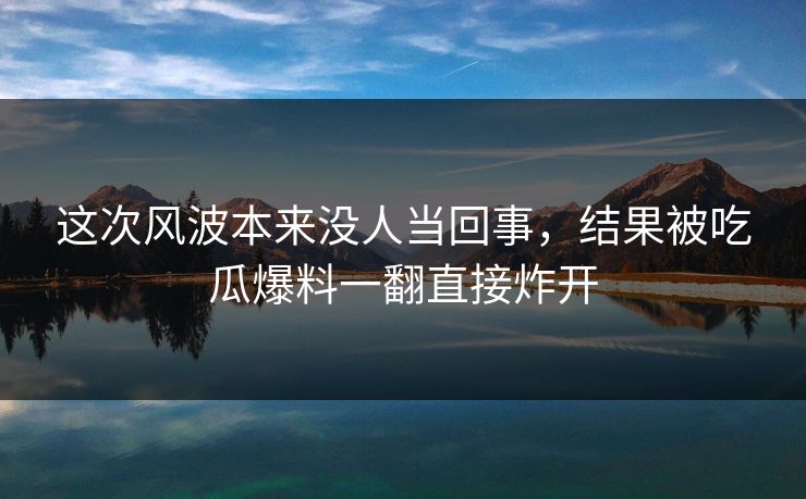 这次风波本来没人当回事，结果被吃瓜爆料一翻直接炸开